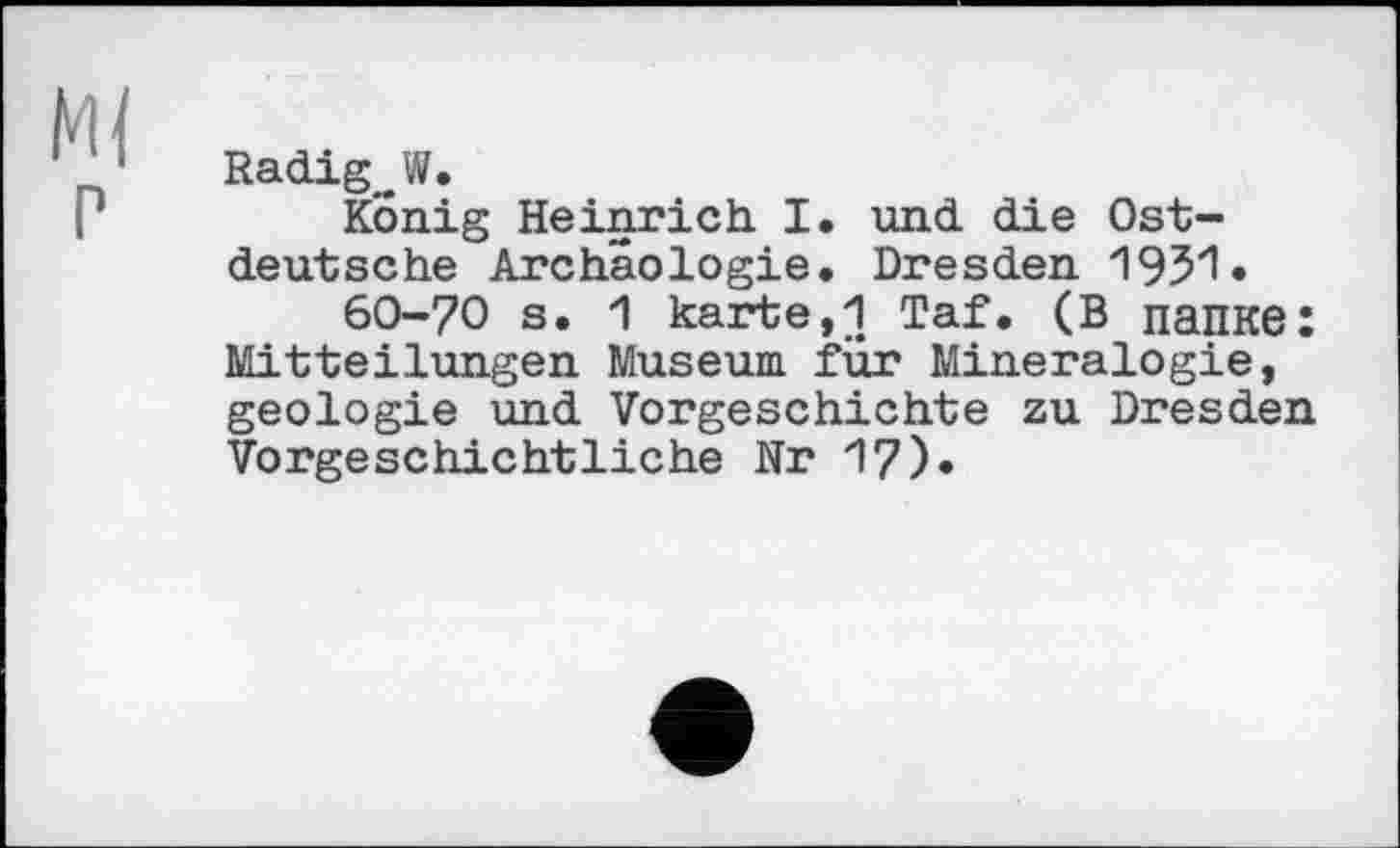 ﻿Radig~W.
König Heinrich I. und die Ostdeutsche Archäologie. Dresden 193*1 •
60-70 s. 1 karte,i Taf. (в папке: Mitteilungen Museum für Mineralogie, geologie und Vorgeschichte zu Dresden Vorgeschichtliche Nr 1?)»